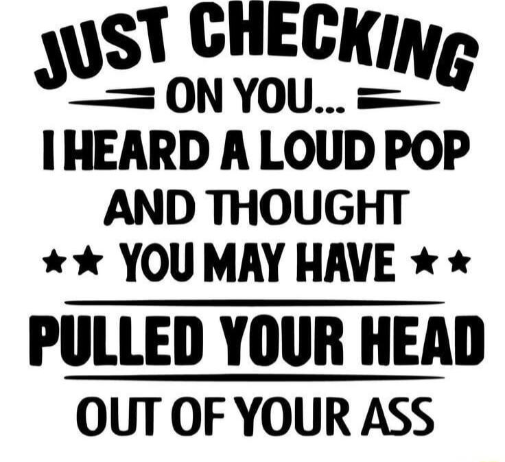 ST CHECKING O0NYOU IHEARD A LOUD POP AND THOUGHT YOUMAY HAVE PULLED YOUR HEAD OUT OF YOUR ASS