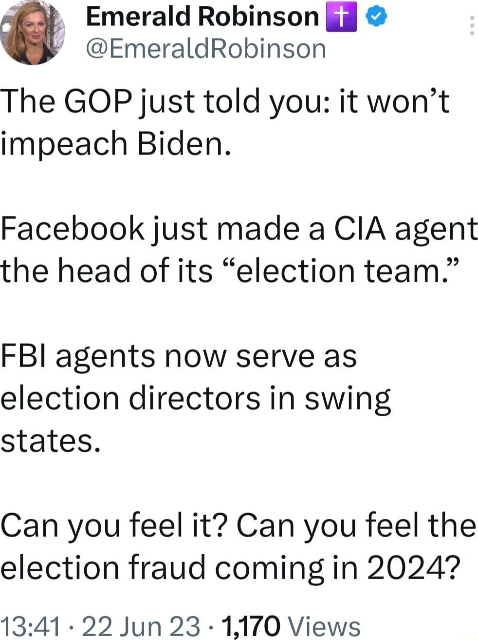 Emerald Robinson if EmeraldRobinson The GOP just told you it wont impeach Biden Facebook just made a CIA agent the head of its election team FBI agents now serve as election directors in swing states Can you feel it Can you feel the election fraud coming in 2024 1341 22 Jun 23 1170 Views