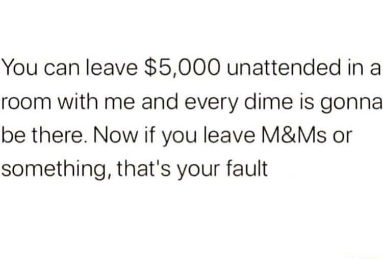 You can leave 5000 unattended in a room with me and every dime is gonna be there Now if you leave MMs or something thats your fault