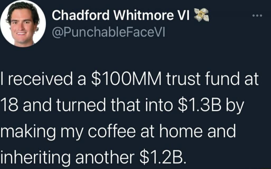 I received a $100MM trust fund at 18 and turned that into $1.3B by making my coffee at home and inheriting another $1.2B.