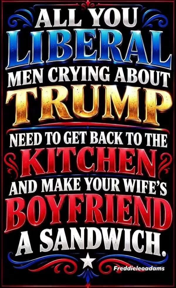 ALL YOU LIBERAL MEN CRYING ABOUT TRUMP NEED TO GET BACK TO THE KITCHEN AND MAKE YOUR WIFE'S BOYFRIEND A SANDWICH. Freddieleoadams