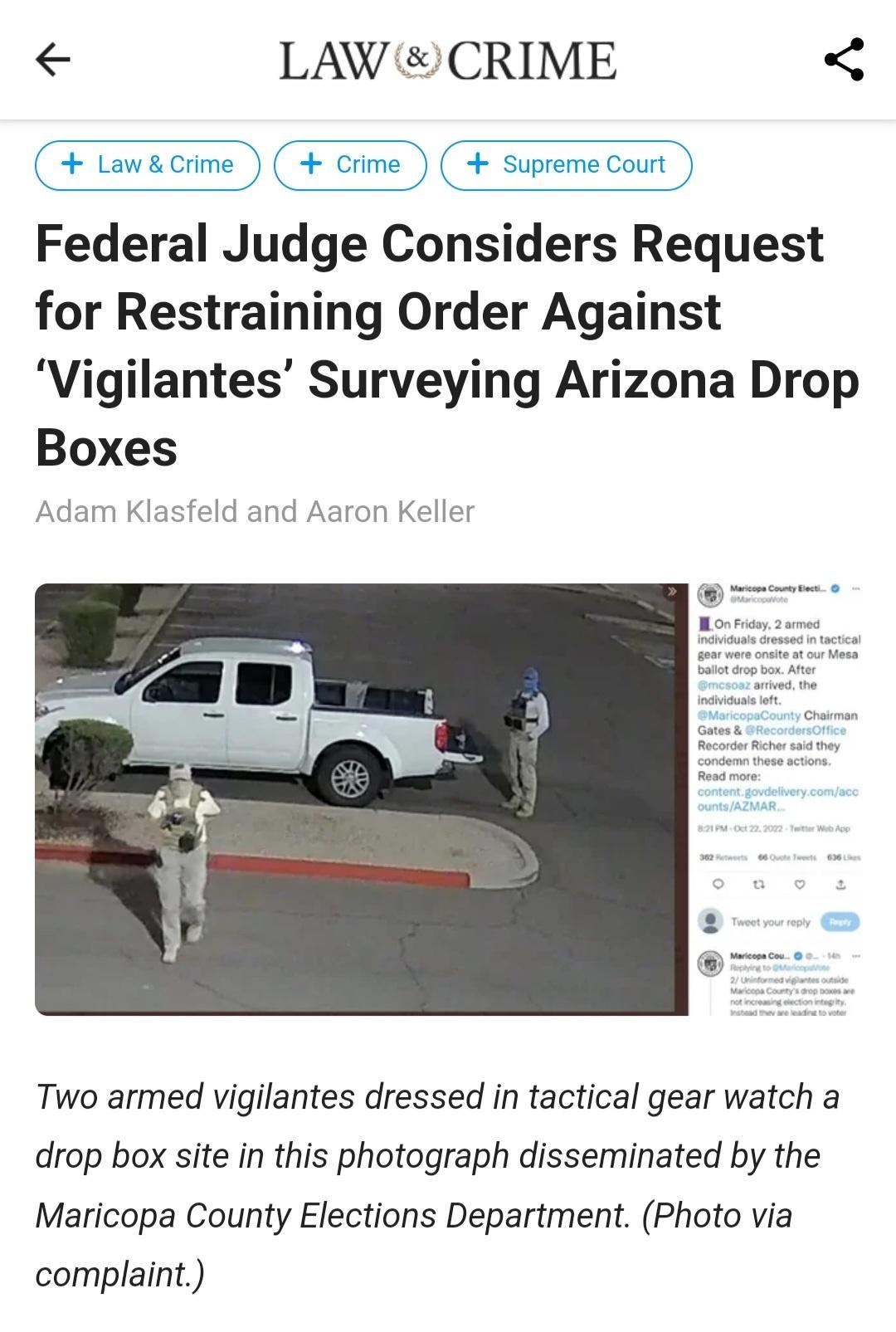 LAW CRIME Federal Judge Considers Request for Restraining Order Against Vigilantes Surveying Arizona Drop Boxes Adam Klasfeld and Aaron Kelle Two armed vigilantes dressed in tactical gear watch a drop box site in this photograph disseminated by the Maricopa County Elections Department Photo via complaint