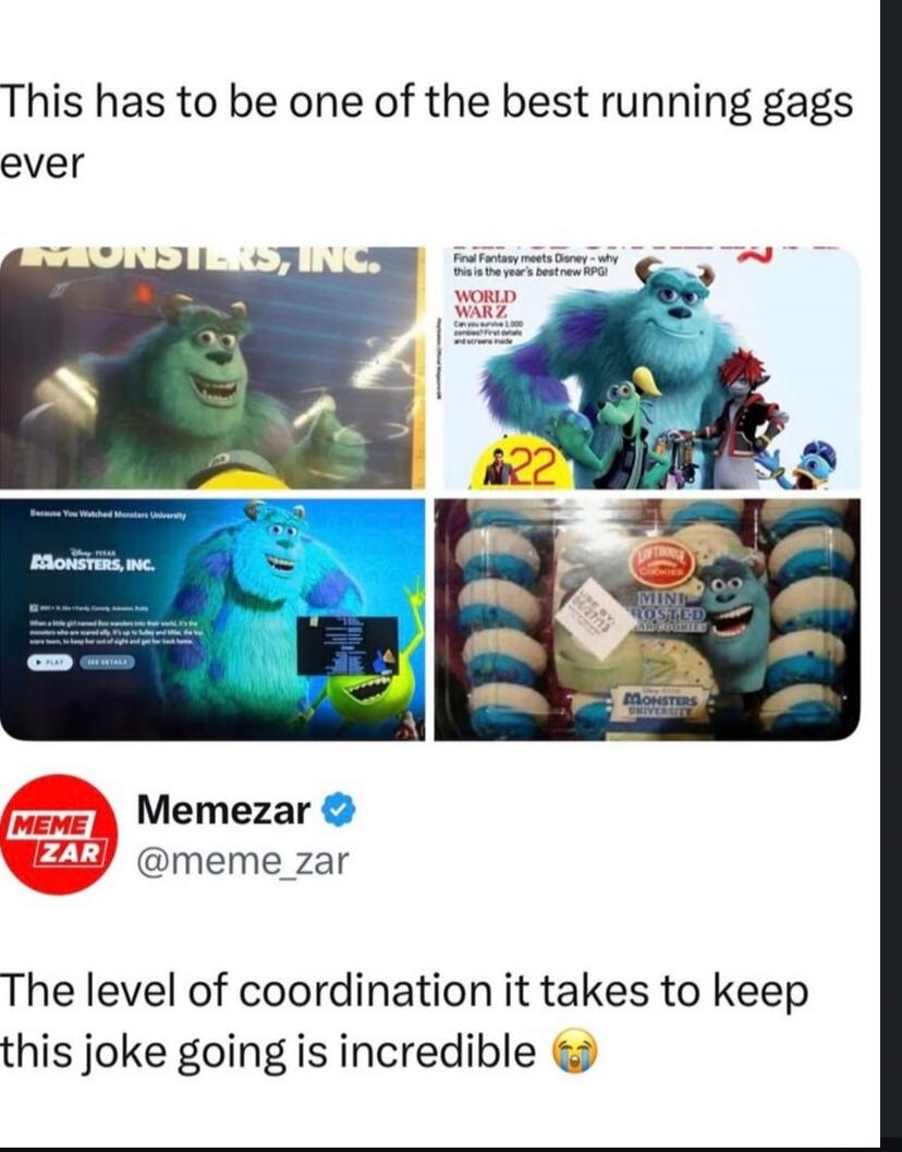This has to be one of the best running gags ever. MONSTERS, INC. Final Fantasy meets Disney - why this is the year's best new RPG! WORLD WAR Z. 22. Because You Watched Monsters University. PLAY. SEE DETAILS. LITTLE DEBBIE. MINI FROSTED COOKIES. MONSTERS UNIVERSITY. Memezar @meme_zar. The level of coordination it takes to keep this joke going is inc