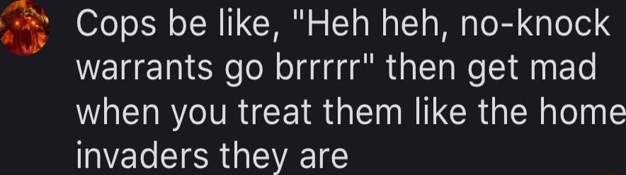 3 Cops be like Heh heh no knock warrants go brrrrr then get mad when you treat them like the home invaders they are