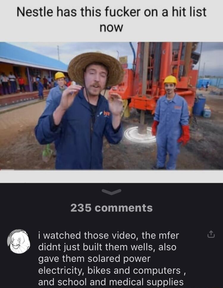 Nestle has this fucker on a hit list 235 comments didnt just built them wells also gave them solared power electricity bikes and computers and school and medical supplies C i watched those video the mfer