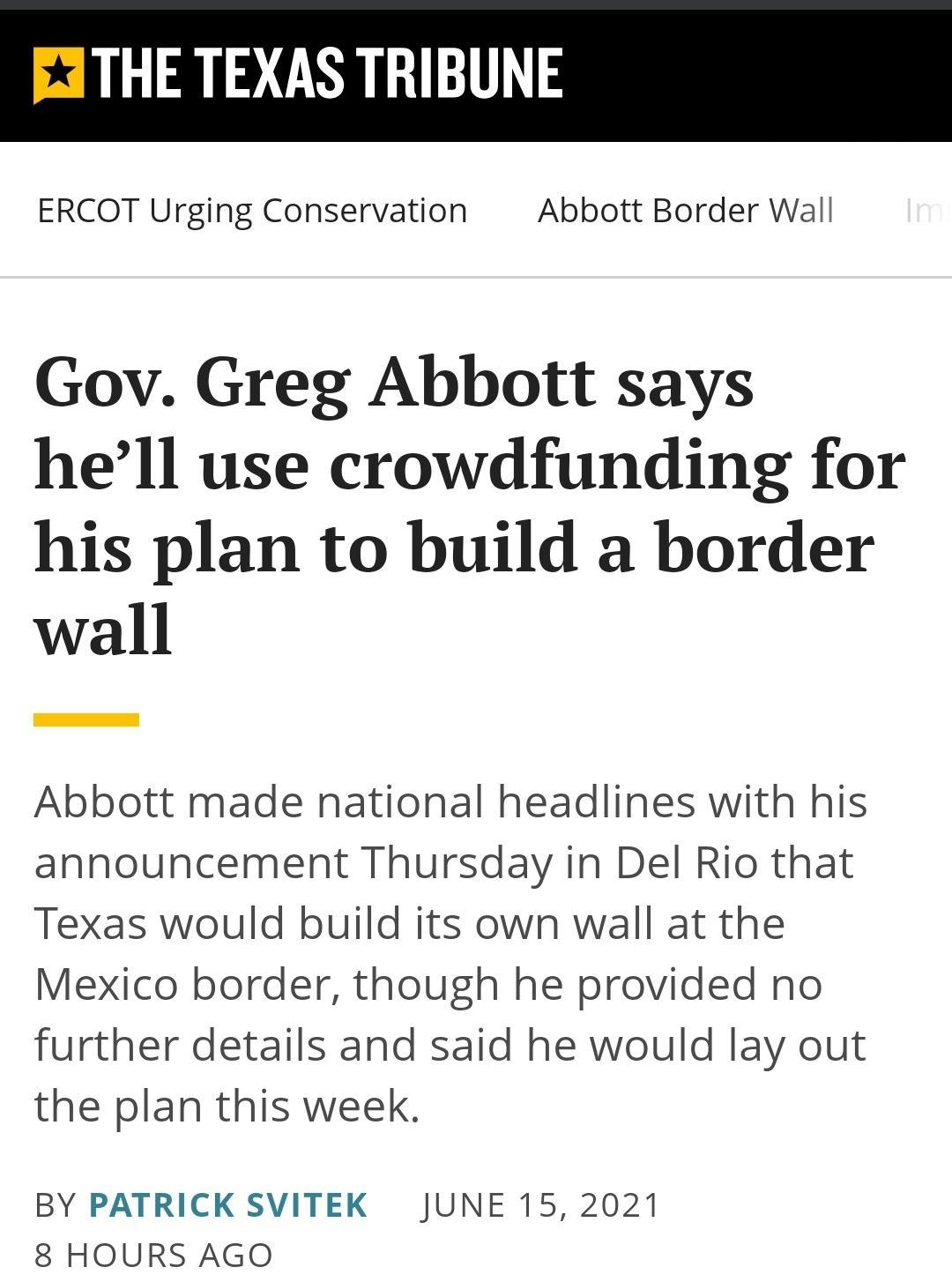 THE TEXAS TRIBUNE ERCOT Urging Conservation Abbott Border Wall Gov Greg Abbott says hell use crowdfunding for his plan to build a border wall Abbott made national headlines with his announcement Thursday in Del Rio that Texas would build its own wall at the Mexico border though he provided no further details and said he would lay out the plan this week BY PATRICK SVITEK JUNE 15 2021 8 HOURS AGO