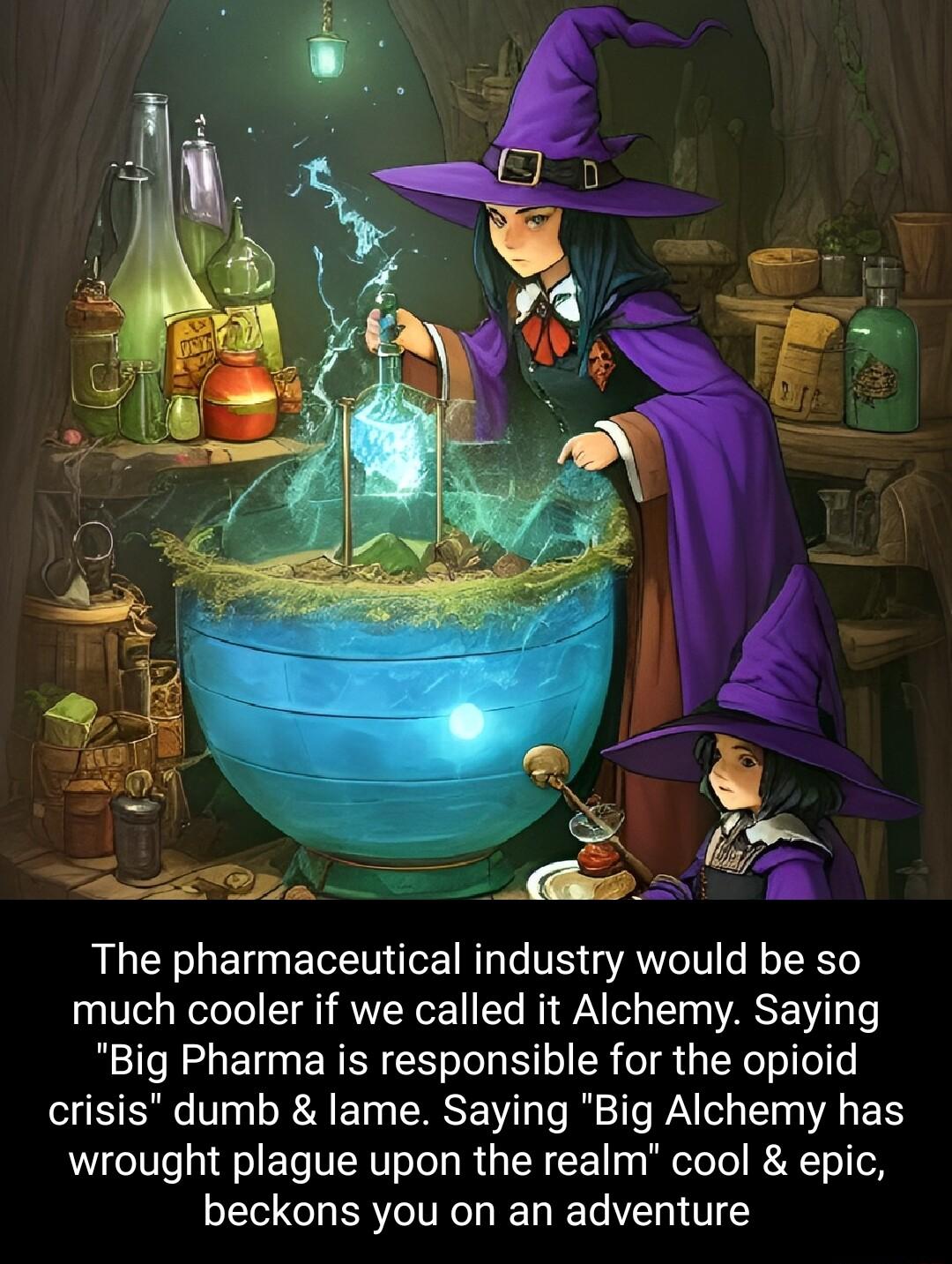 The pharmaceutical industry would be so much cooler if we called it Alchemy Saying Big Pharma is responsible for the opioid crisis dumb lame Saying Big Alchemy has wrought plague upon the realm cool epic beckons you on an adventure