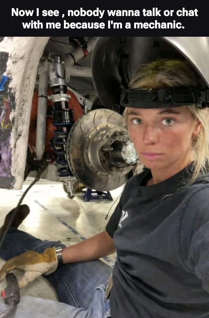 Now I see, nobody wanna talk or chat with me because I'm a mechanic.