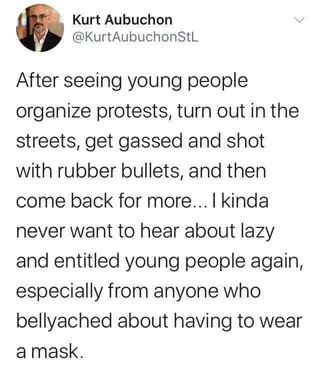 Kurt Aubuchon KurtAubuchonStL After seeing young people organize protests turn out in the streets get gassed and shot with rubber bullets and then come back for more kinda never want to hear about lazy and entitled young people again especially from anyone who bellyached about having to wear amask