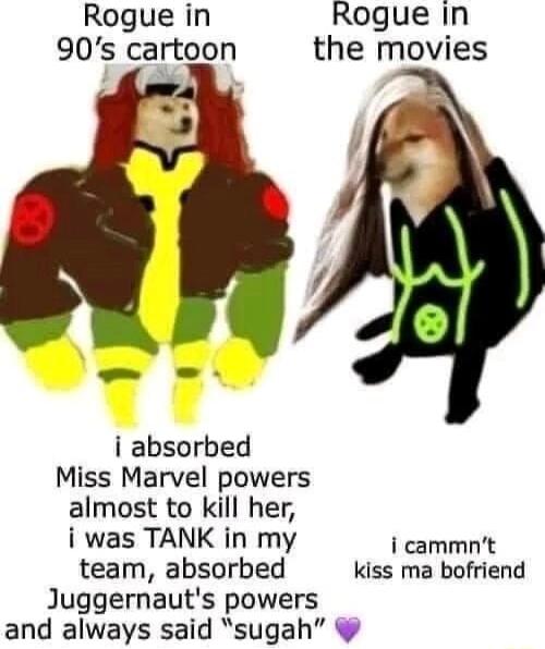 Rogue in Rogue In 90s cartoon the movies i absorbed Miss Marvel powers almost to kill her i was TANK in my i cammnt team absorbed kiss ma bofriend Juggernauts powers and always said sugah