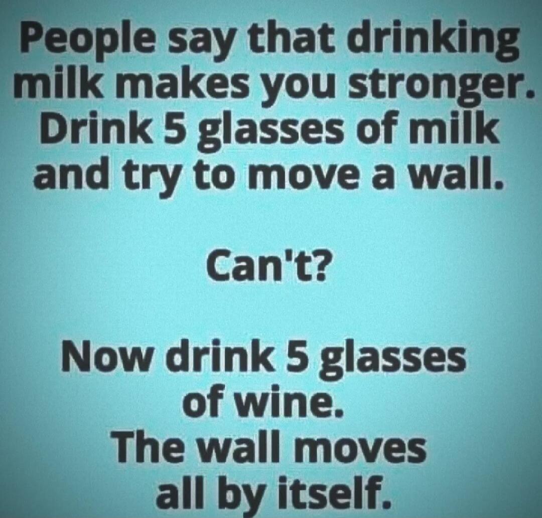 People say that drinking milk makes you stronger. Drink 5 glasses of milk and try to move a wall. Can't? Now drink 5 glasses of wine. The wall moves all by itself.