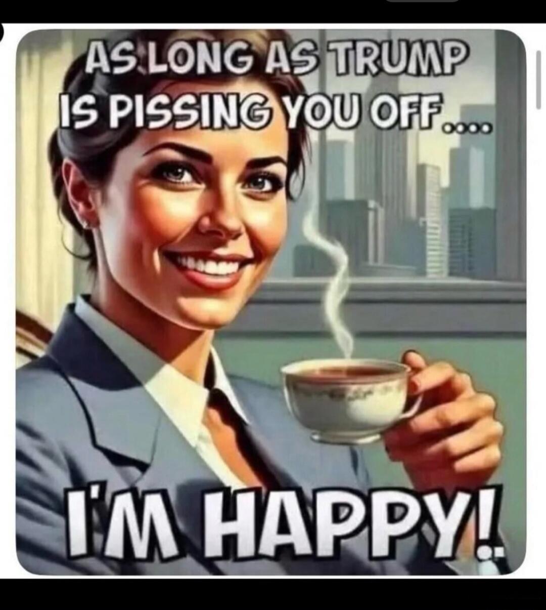 AS LONG AS TRUMP IS PISSING YOU OFF.... I'M HAPPY!