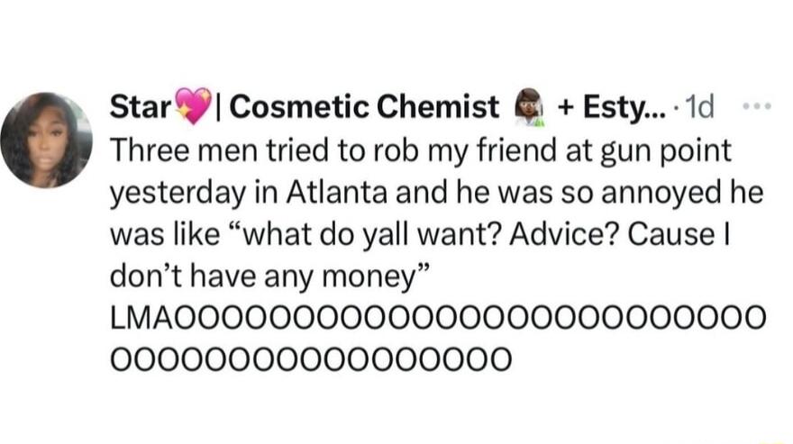 Star Cosmetic Chemist Esty 1d Three men tried to rob my friend at gun point yesterday in Atlanta and he was so annoyed he was like what do yall want Advice Cause dont have any money LMAOOOO0O00000000000000000000 00000000000000000