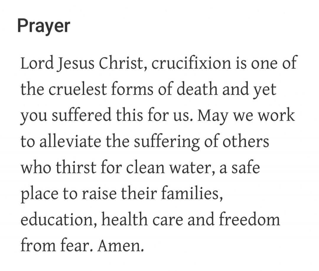 Prayer Lord Jesus Christ, crucifixion is one of the cruelest forms of death and yet you suffered this for us. May we work to alleviate the suffering of others who thirst for clean water, a safe place to raise their families, education, health care and freedom from fear. Amen.
