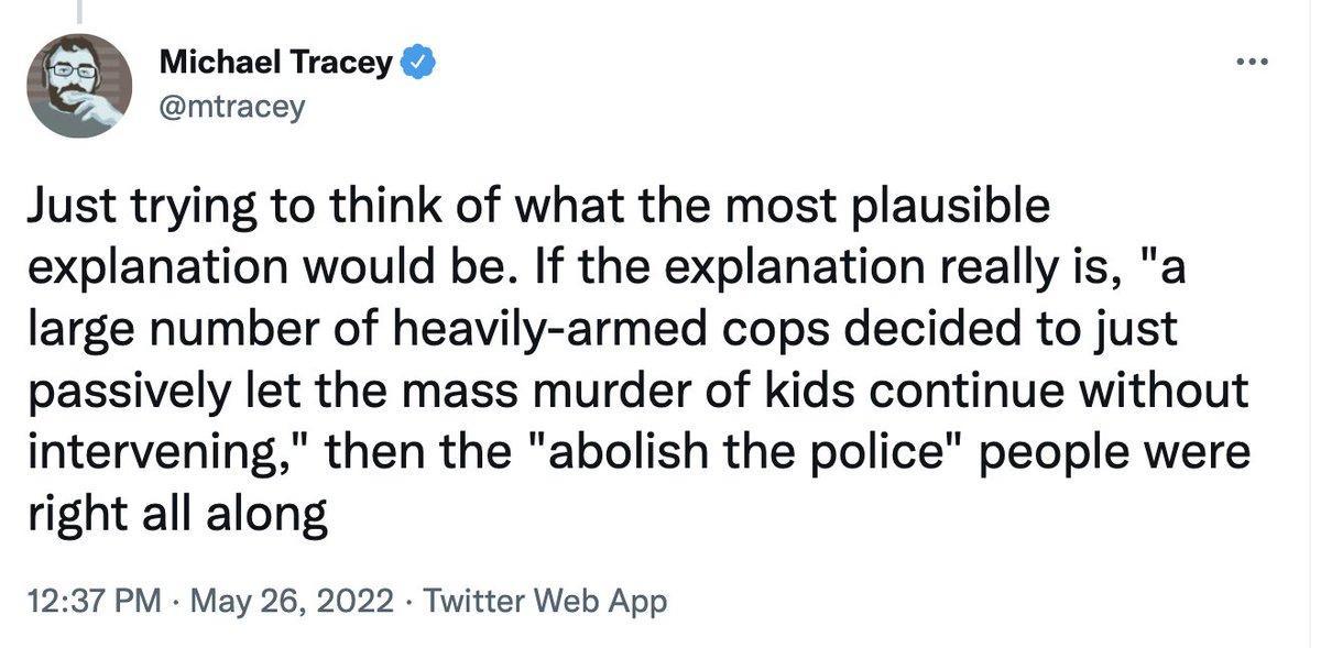 Michael Tracey mtracey Just trying to think of what the most plausible explanation would be If the explanation really is a large number of heavily armed cops decided to just passively let the mass murder of kids continue without intervening then the abolish the police people were right all along 1237 PM May 26 2022 Twitter Web App