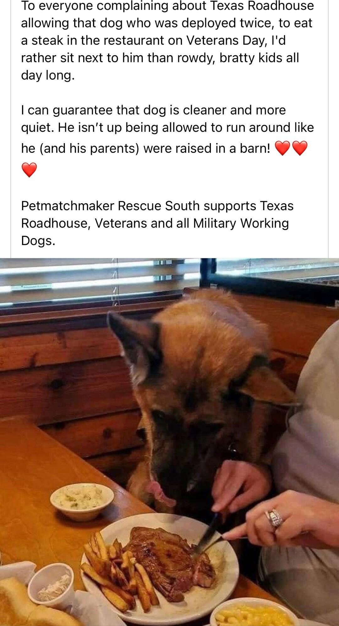 To everyone complaining about Texas Roadhouse allowing that dog who was deployed twice to eat a steak in the restaurant on Veterans Day Id rather sit next to him than rowdy bratty kids all day long can guarantee that dog is cleaner and more quiet He isnt up being allowed to run around like he and his parents were raised in a barn v Petmatchmaker Rescue South supports Texas Roadhouse Veterans and a