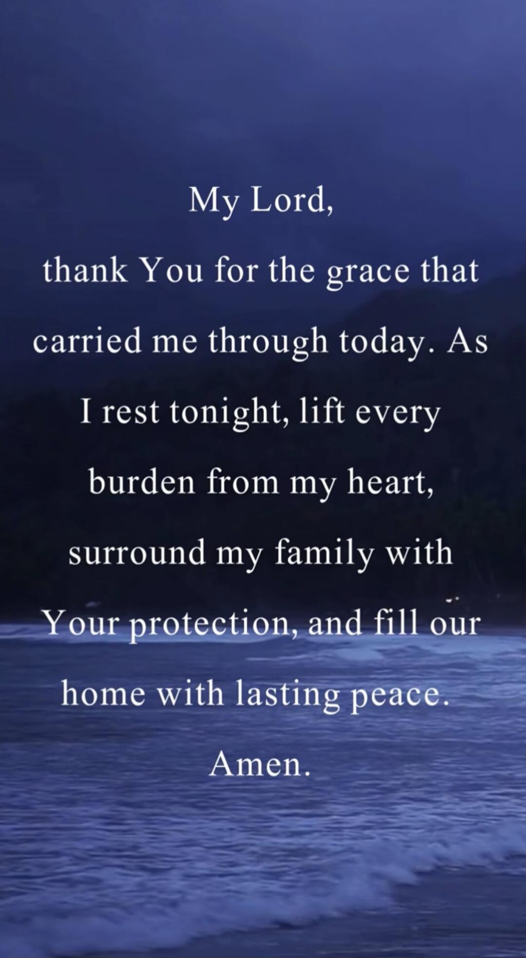 My Lord, thank You for the grace that carried me through today. As I rest tonight, lift every burden from my heart, surround my family with Your protection, and fill our home with lasting peace. Amen.