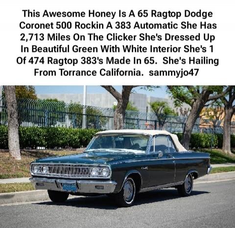 This Awesome Honey Is A 65 Ragtop Dodge Coronet 500 Rockin A 383 Automatic She Has 2,713 Miles On The Clicker She's Dressed Up In Beautiful Green With White Interior She's 1 Of 474 Ragtop 383's Made In 65. She's Hailing From Torrance California. sammyjo47