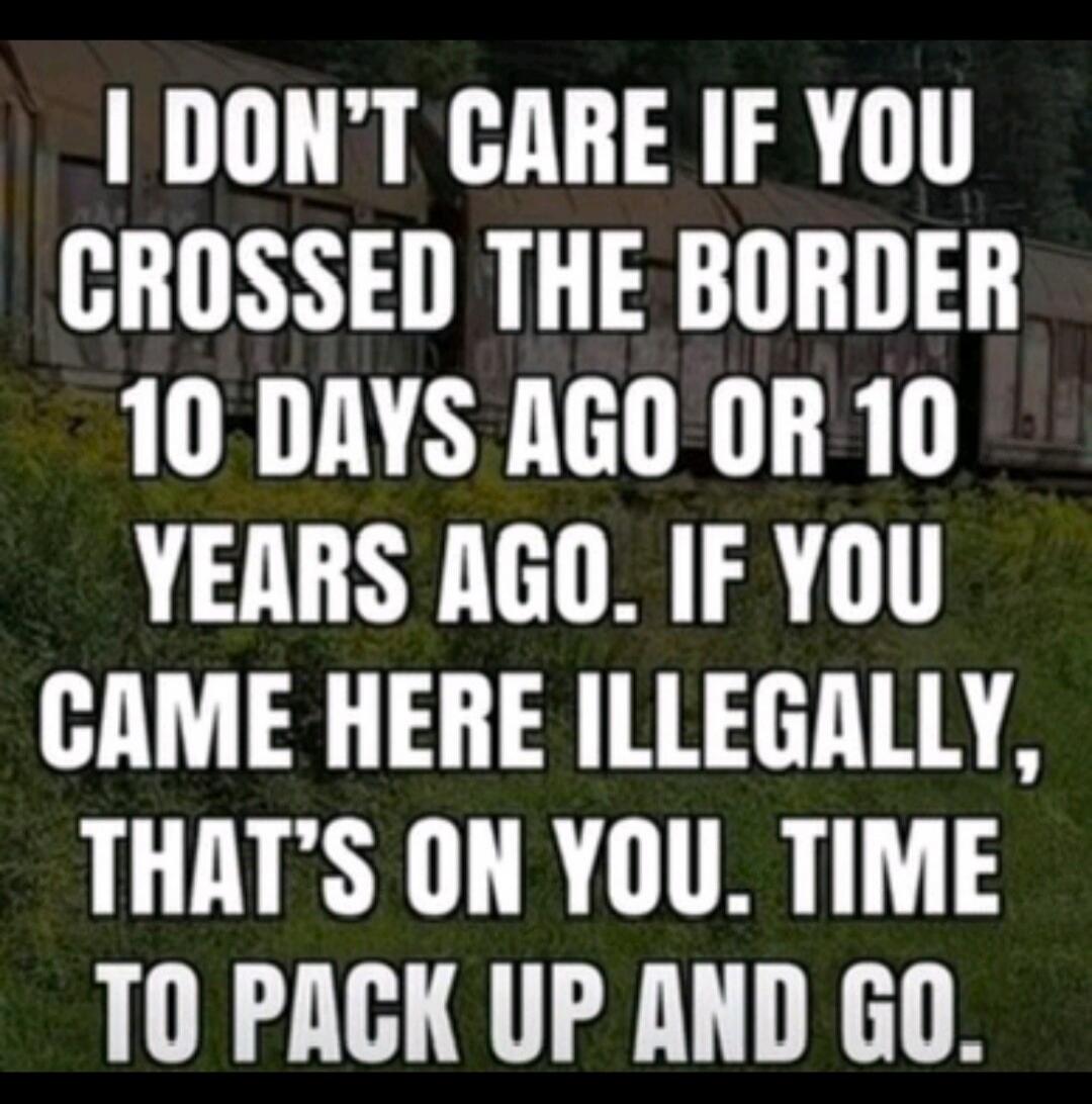 I don't care if you crossed the border 10 days ago or 10 years ago. If you came here illegally, that's on you. Time to pack up and go.