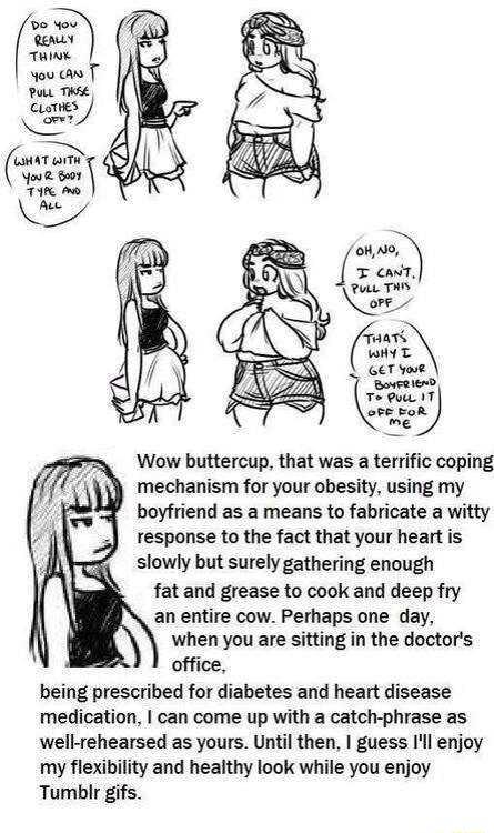 Conar Sy preen A Wow buttercup that was a terrific coping mechanism for your obesity using my boyfriend as a means to fabricate a witty response to the fact that your heart is slowly but surely gathering enough fat and grease to cook and deep fry an entire cow Perhaps one day when you are sitting in the doctors office being prescribed for diabetes and heart disease medication can come up with a ca