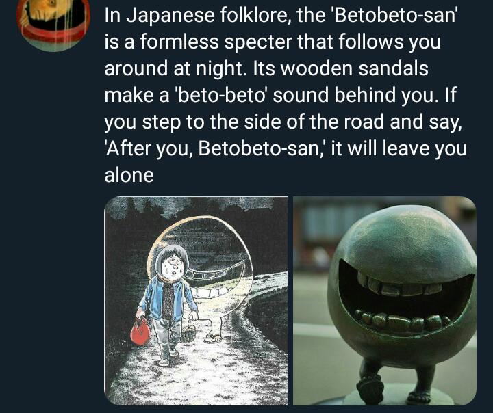 In Japanese folklore the Betobeto san is a formless specter that follows you around at night Its wooden sandals make a beto beto sound behind you If JLITE CRCR G ER RGN CEL EL L EE After you Betobeto san it will leave you alone