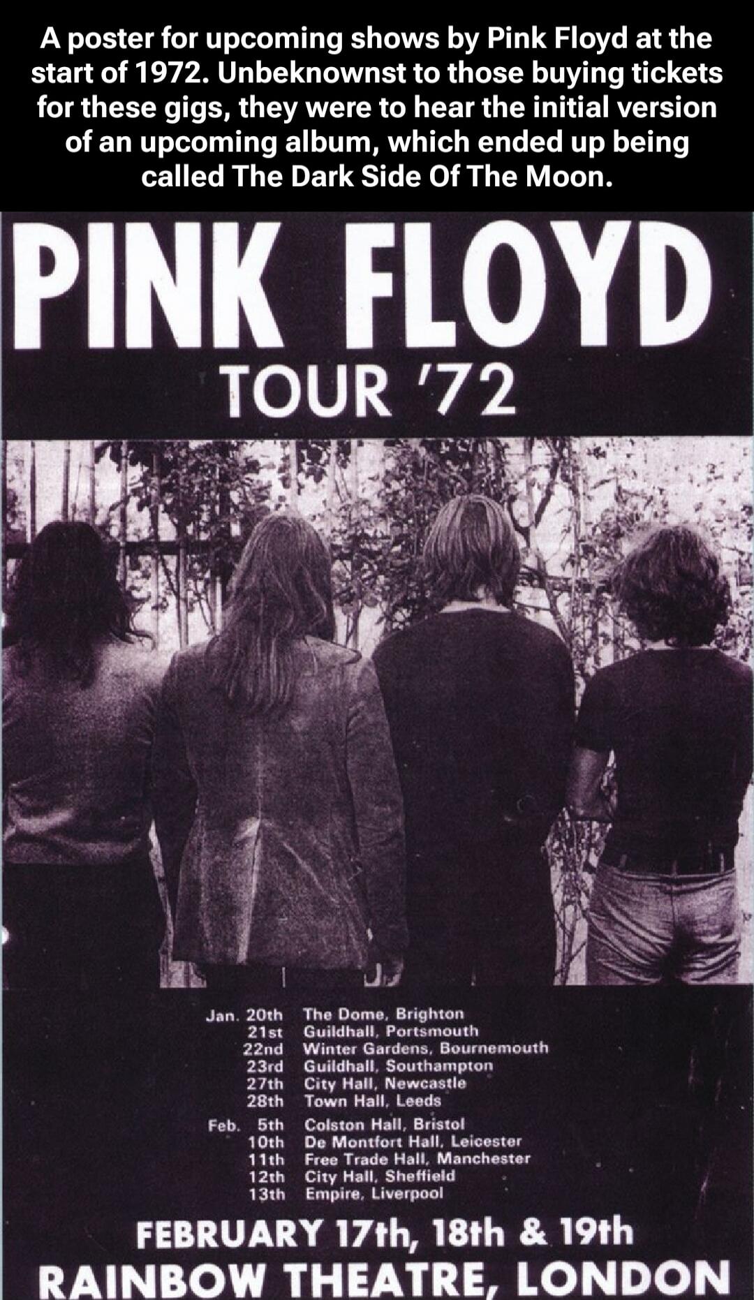 A poster for upcoming shows by Pink Floyd at the start of 1972. Unbeknownst to those buying tickets for these gigs, they were to hear the initial version of an upcoming album, which ended up being called The Dark Side Of The Moon. PINK FLOYD TOUR '72

(IMAGE of four band members facing away)

January 20th The Dome, Brighton
January 21st Guildhall, 