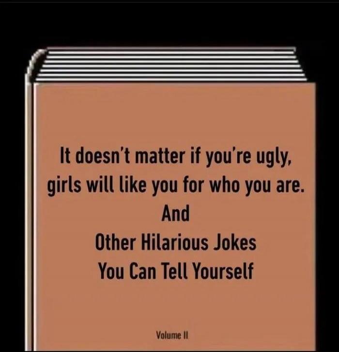 It doesn’t matter if you’re ugly, girls will like you for who you are. And Other Hilarious Jokes You Can Tell Yourself Volume II
