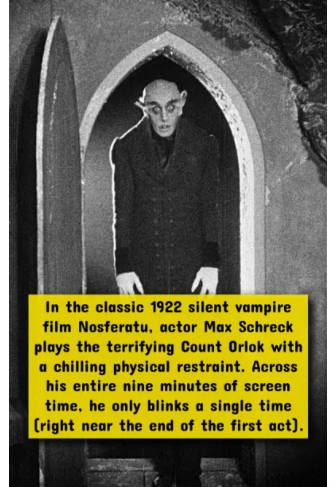 In the classic 1922 silent vampire film Nosferatu, actor Max Schreck plays the terrifying Count Orlok with a chilling physical restraint. Across his entire nine minutes of screen time, he only blinks a single time (right near the end of the first act).