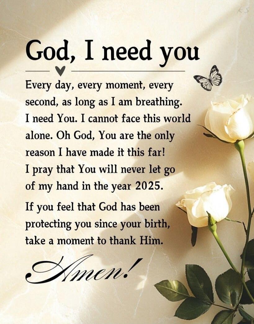 God, I need you. Every day, every moment, every second, as long as I am breathing. I need You. I cannot face this world alone. Oh God, You are the only reason I have made it this far! I pray that You will never let go of my hand in the year 2025. If you feel that God has been protecting you since your birth, take a moment to thank Him. Amen!