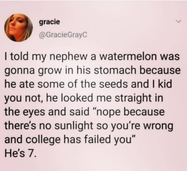 gracie GracieGray told my nephew a watermelon was gonna grow in his stomach because he ate some of the seeds and kid you not he looked me straight in the eyes and said nope because theres no sunlight so youre wrong and college has failed you Hes 7
