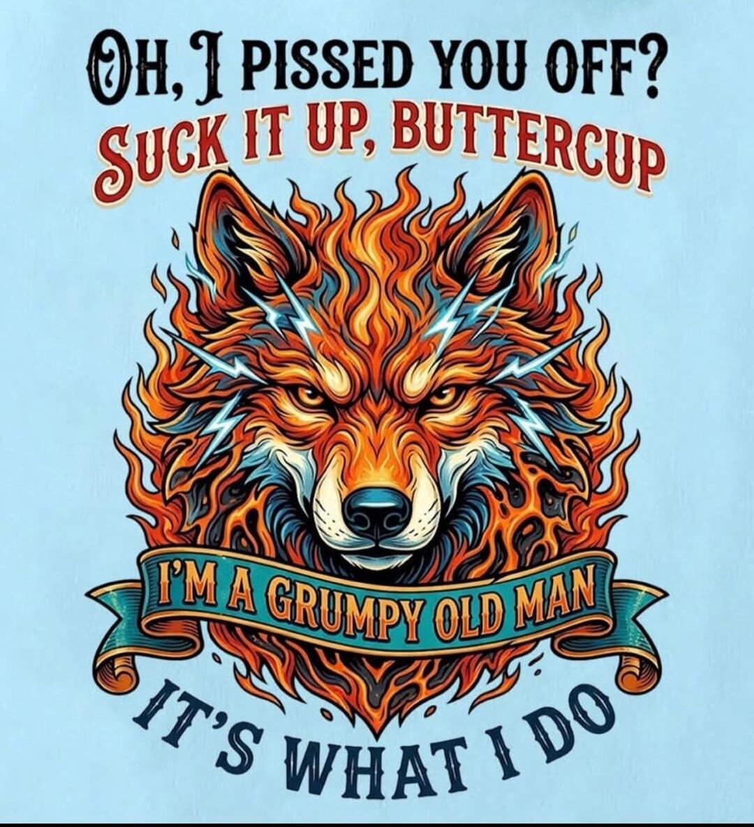 Oh, I pissed you off? Suck it up, buttercup I'm a grumpy old man It's what I do