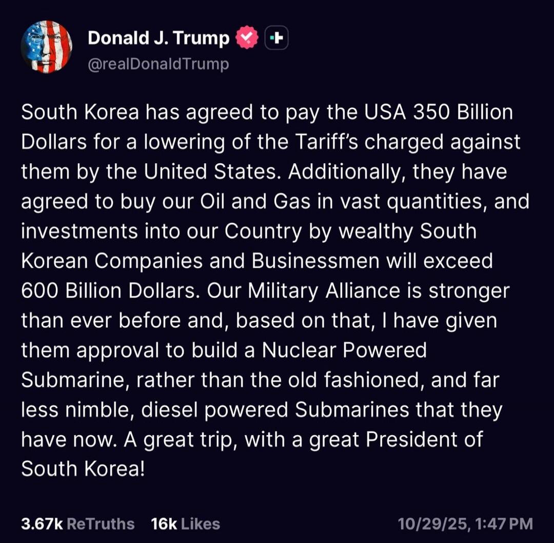 South Korea has agreed to pay the USA 350 Billion Dollars for a lowering of the Tariff's charged against them by the United States. Additionally, they have agreed to buy our Oil and Gas in vast quantity, and investments into our Country by wealthy South Korean Companies and Businessmen will exceed 600 Billion Dollars. Our Military Alliance is stron