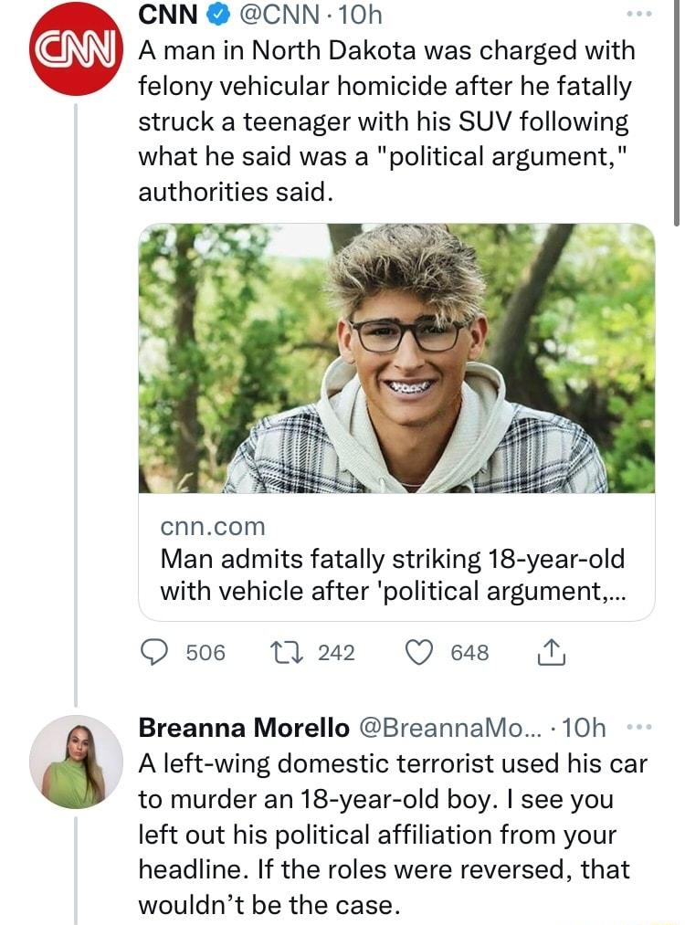 CNN CNN 10h A man in North Dakota was charged with felony vehicular homicide after he fatally struck a teenager with his SUV following what he said was a political argument authorities said cnncom Man admits fatally striking 18 year old with vehicle after political argument O s0s M2 Qes I A left wing domestic terrorist used his car to murder an 18 year old boy see you left out his political affili