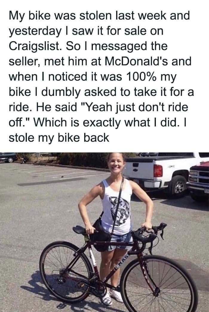 My bike was stolen last week and yesterday saw it for sale on Craigslist So messaged the seller met him at McDonalds and when noticed it was 100 my bike dumbly asked to take it for a ride He said Yeah just dont ride off Which is exactly what did stole my bike back