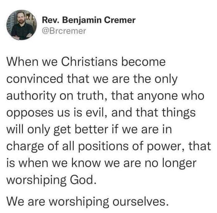 Rev Benjamin Cremer Brcremer When we Christians become convinced that we are the only authority on truth that anyone who opposes us is evil and that things will only get better if we are in charge of all positions of power that is when we know we are no longer worshiping God We are worshiping ourselves