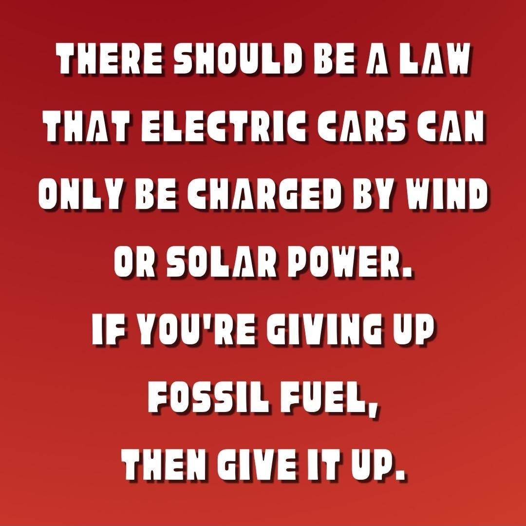 THERE SHOULD BE A LAW THAT ELECTRIC CARS CAN ONLY BE CHARGED BY WIND OR SOLAR POWER IF YOURE GIVING UP 0 THEN GIVE IT UP