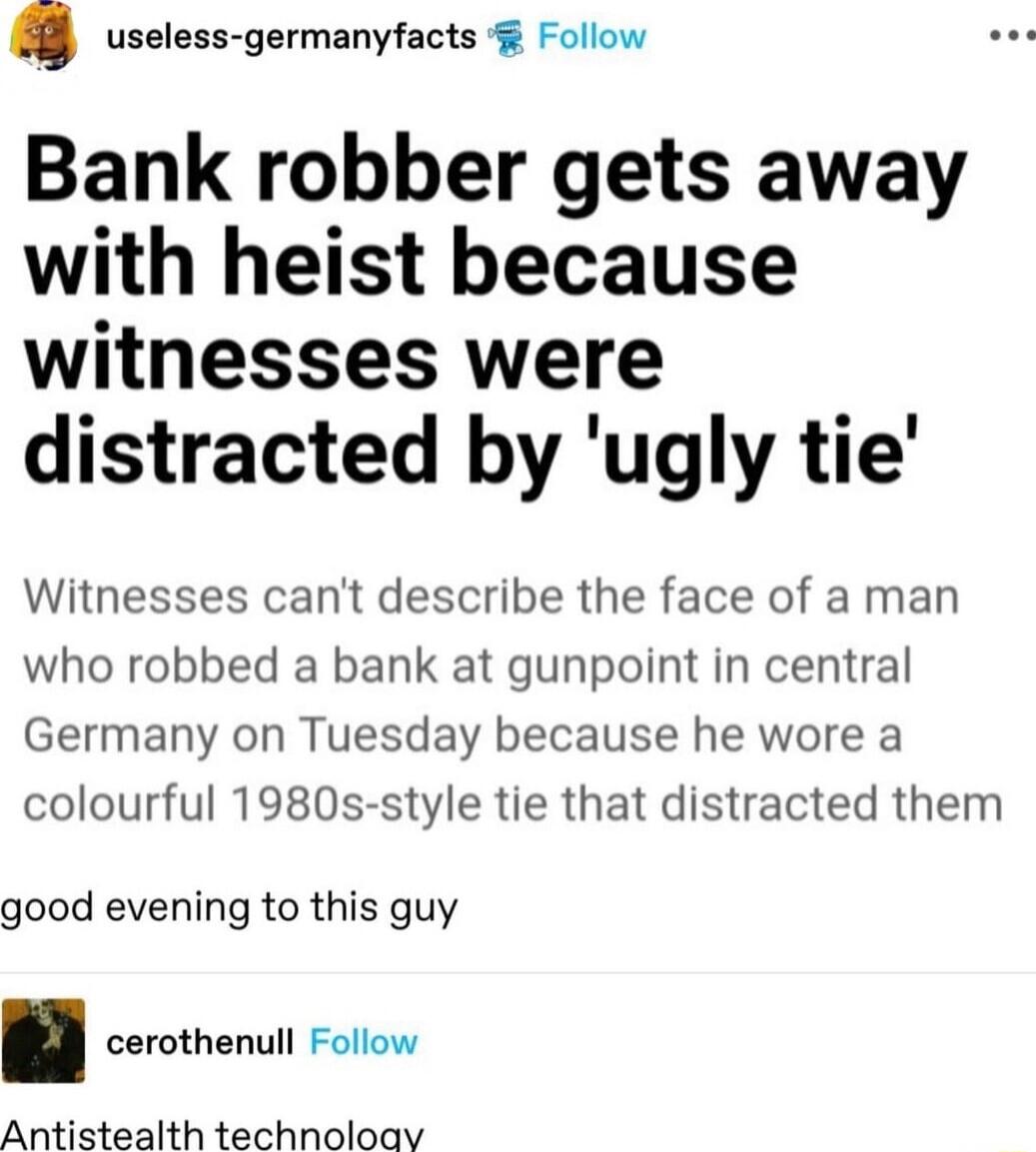 useless germanyfacts Follow Bank robber gets away with heist because witnesses were distracted by ugly tie Witnesses cant describe the face of a man who robbed a bank at gunpoint in central Germany on Tuesday because he wore a colourful 1980s style tie that distracted them good evening to this guy cerothenull Follow Antistealth technoloay