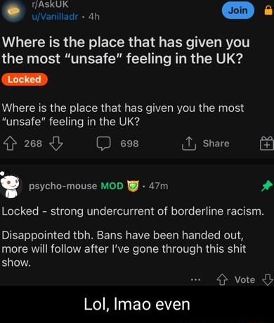 fAskUK vniar an o B0 Where is the place that has given you the most unsafe feeling in the UK Where is the place that has given you the most unsafe feeling in the UK 268 698 T share psycho mouse MOD WJ 47m Locked strong undercurrent of borderline racism Disappointed tbh Bans have been handed out more will follow after Ive gone through this shit show vote b Lol Imao even