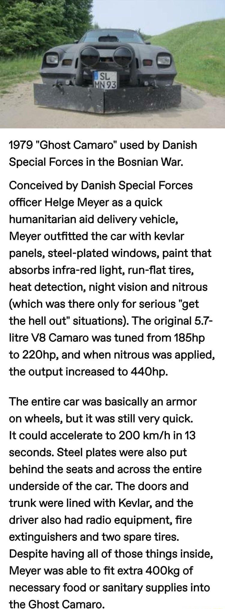 1979 Ghost Camaro used by Danish Special Forces in the Bosnian War Conceived by Danish Special Forces officer Helge Meyer as a quick humanitarian aid delivery vehicle Meyer outfitted the car with kevlar panels steel plated windows paint that absorbs infra red light run flat tires heat detection night vision and nitrous which was there only for serious get the hell out situations The original 57 li