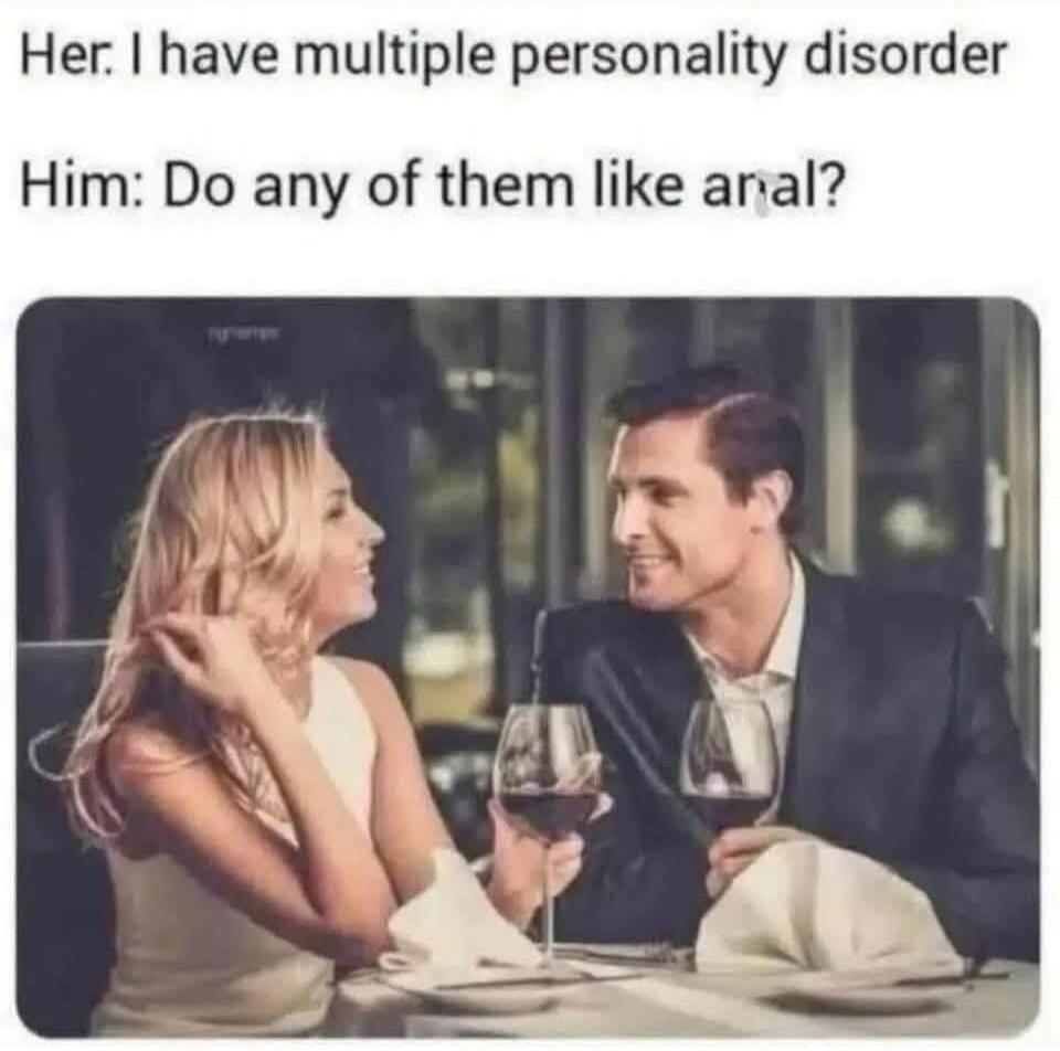 Her: I have multiple personality disorder Him: Do any of them like anal?