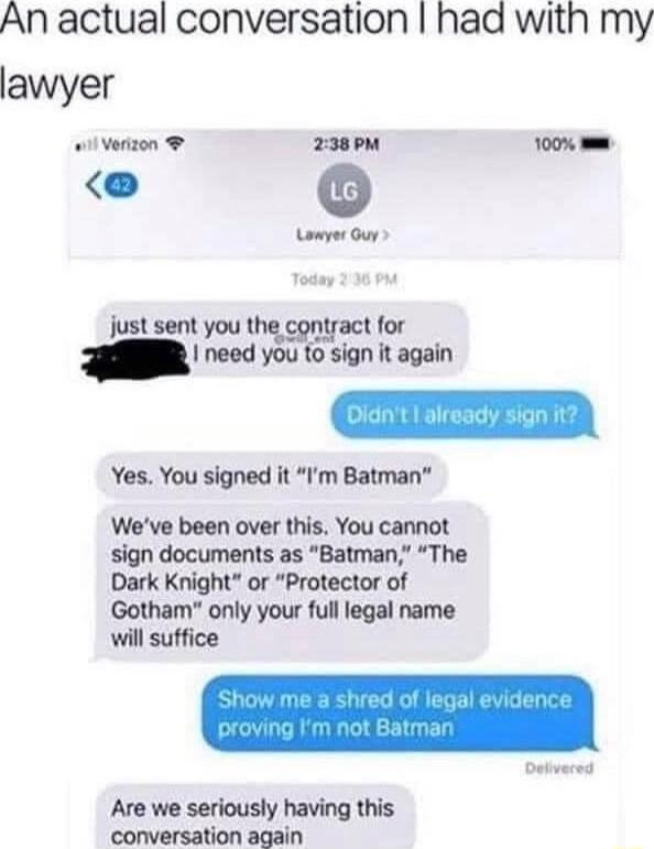 An actual conversation had with my lawyer wil Verizon 238PM 100 Lawyer Ouy L sent for s AL Feoen Yes You signed it Im Batman Weve been over this You cannot sign documents as Batman The Dark Knight or Protector of Gotham only your full legal name will suffice Are we seriously having this conversation again