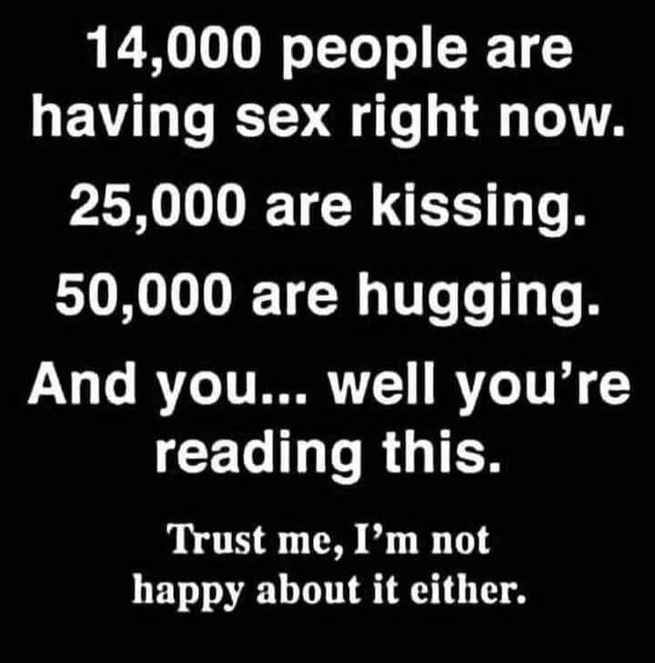 14,000 people are having sex right now. 25,000 are kissing. 50,000 are hugging. And you... well you're reading this. Trust me, I'm not happy about it either.