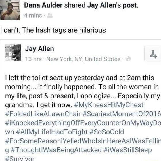 Dana Aulder shared Jay Allens post 4mins cant The hash tags are hilarious g Jay Allen 2 13 hrs New York NY United States left the toilet seat up yesterday and at 2am this morning it finally happened To all the women in my life past present apologize Especially my grandma get it now MyKneesHitMyChest FoldedLikeALawnChair ScariestMoment0f2016 iKnockedEverythingOffEveryCounterOnMyWayDo wn AllMyLifelH