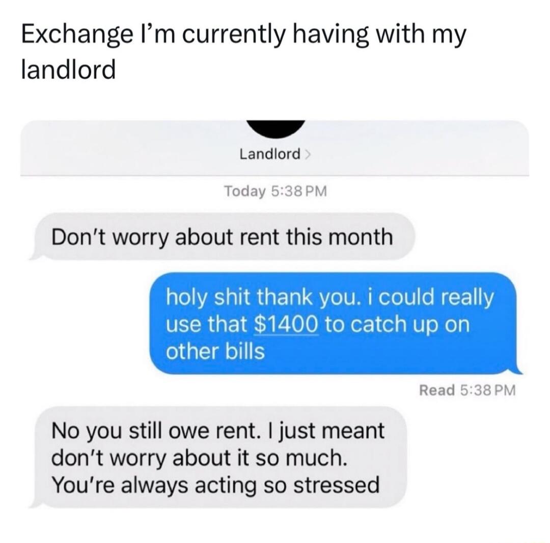 Exchange Im currently having with my landlord Landiord Today 538PM Dont worry about rent this month holy shit thank you i could really use that 1400 to catch up on bills Read 638PM No you still owe rent just meant dont worry about it so much Youre always acting so stressed