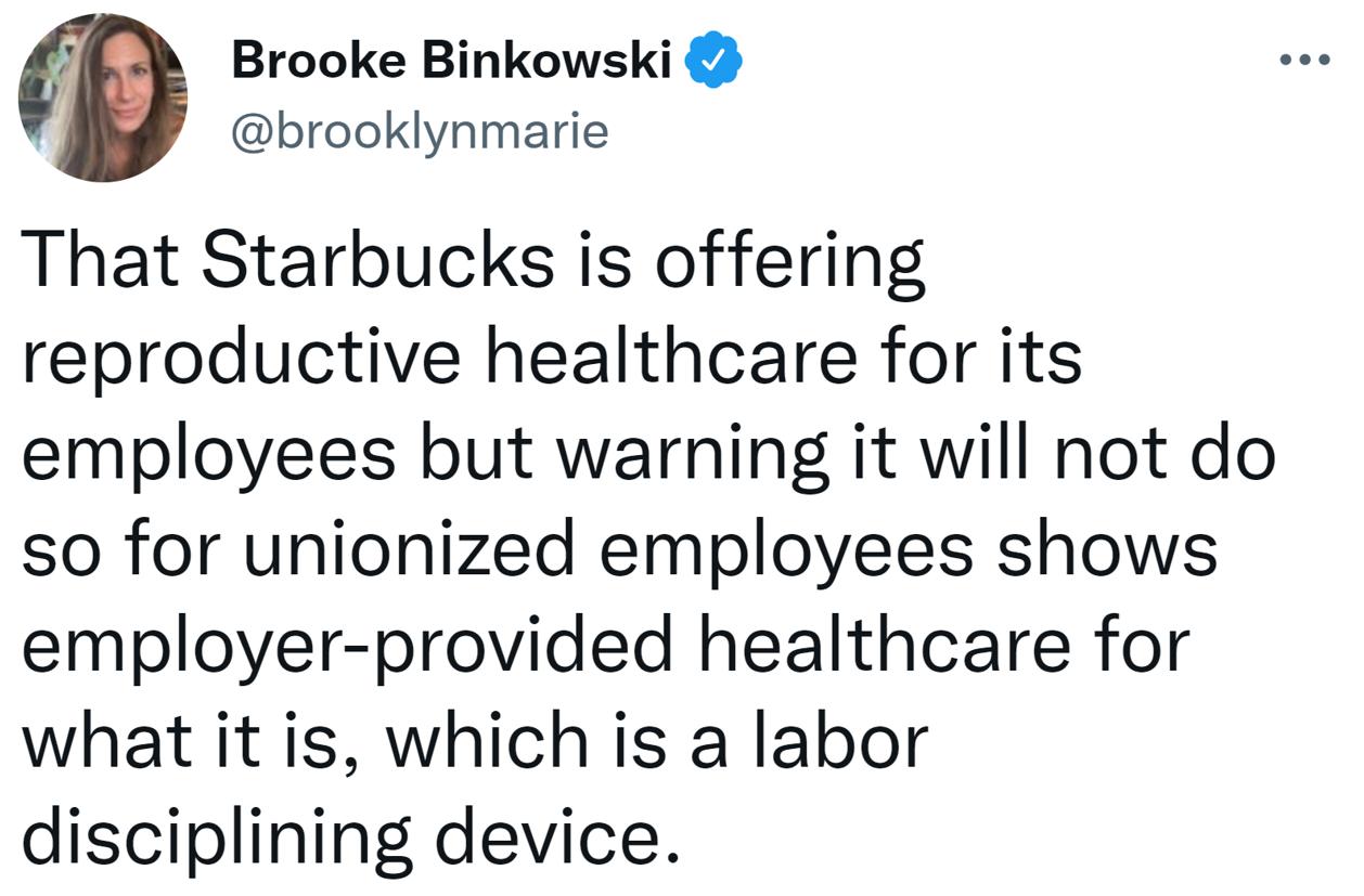 Brooke Binkowski brooklynmarie That Starbucks is offering reproductive healthcare for its employees but warning it will not do so for unionized employees shows employer provided healthcare for what it is which is a labor disciplining device