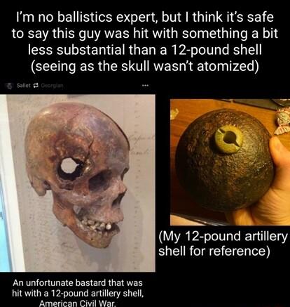 Im no ballistics expert but think its safe to say this guy was hit with something a bit T S E IR GER R A Tl I S seeing as the skull wasnt atomized My 12 pound amllery ELCIRCIEEEIEN D An unfortunate bastard that was hit with a 12 pound artillery shell American Civil War