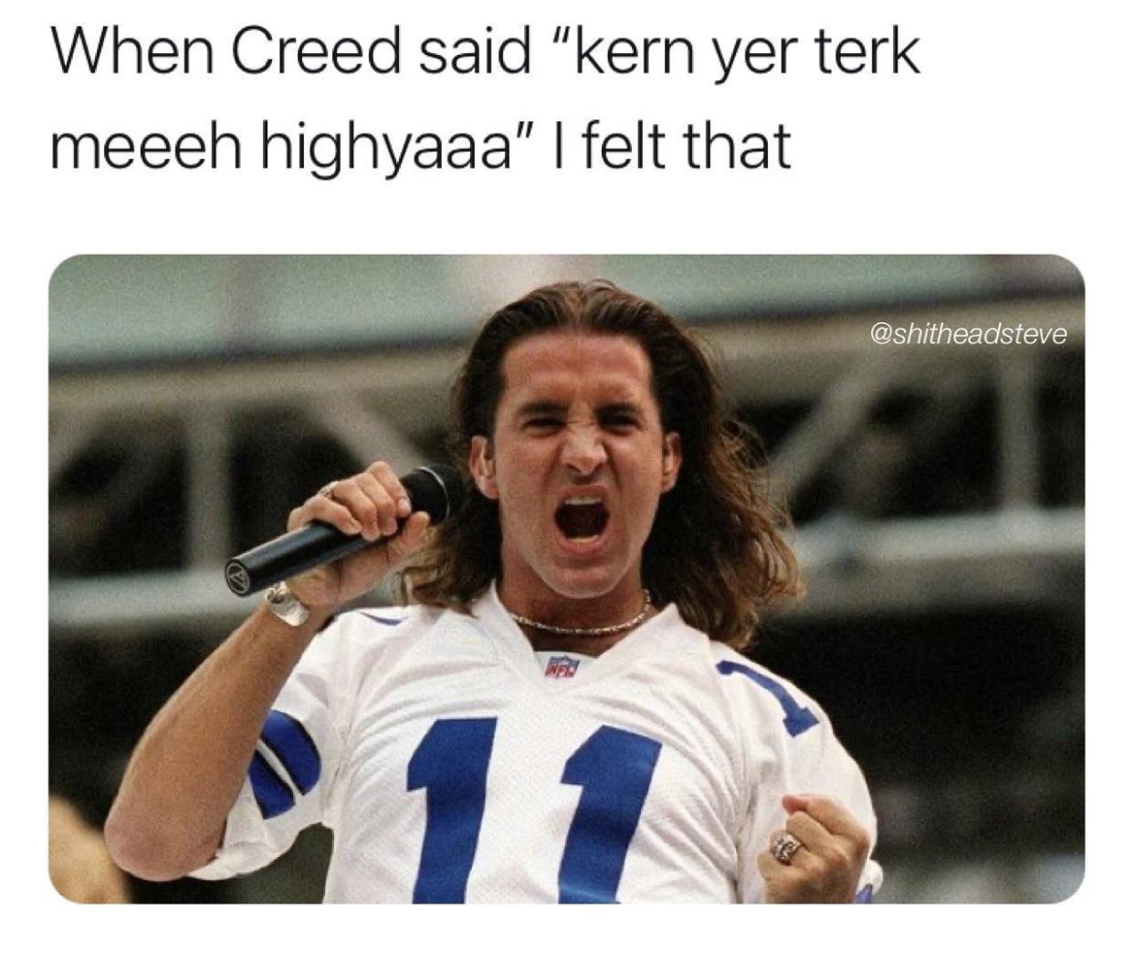 When Creed said kern yer terk meeeh highyaaa felt that shitheadsteve