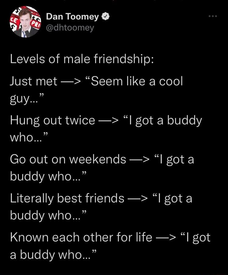 PENRCET dhtoomey Levels of male friendship Just met Seem like a cool guy Hung out twice I got a buddy who Go out on weekends got a buddy who RCTEVREN R Tl EEe i F o buddy who Known each other for life I got a buddy who