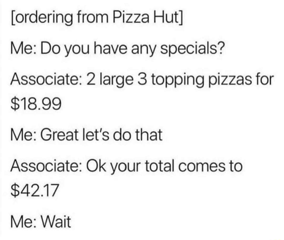 ordering from Pizza Hut Me Do you have any specials Associate 2 large 3 topping pizzas for 1899 Me Great lets do that Associate Ok your total comes to 4217 Me Wait