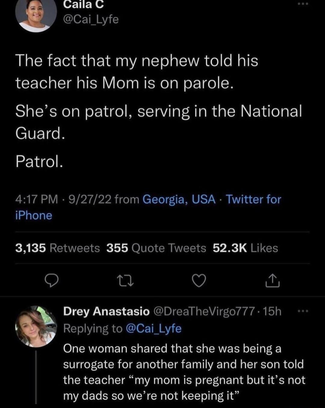 Calia w Cai_Lyfe The fact that my nephew told his teacher his Mom is on parole Shes on patrol serving in the National eNEICR Patrol 417 PM 92722 from Georgia USA Twitter for iPhone A KLNEER SR L Lo TEEIEE B JREEE T V Drey Anastasio DreaTheVirgo777 15h Replying to Cai_Lyfe One woman shared that she was being a surrogate for another family and her son told the teacher my mom is pregnant but its not 